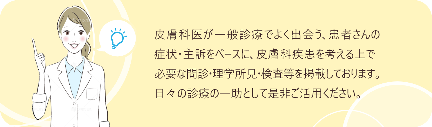 皮膚科医が一般診療でよく出会う、患者さんの症状・主訴をベースに、皮膚科疾患を考える上で必要な問診・理学所見・検査等を掲載しております。日々の診療の一助として是非ご活用ください。