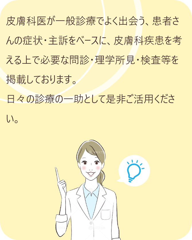 皮膚科医が一般診療でよく出会う、患者さんの症状・主訴をベースに、皮膚科疾患を考える上で必要な問診・理学所見・検査等を掲載しております。日々の診療の一助として是非ご活用ください。