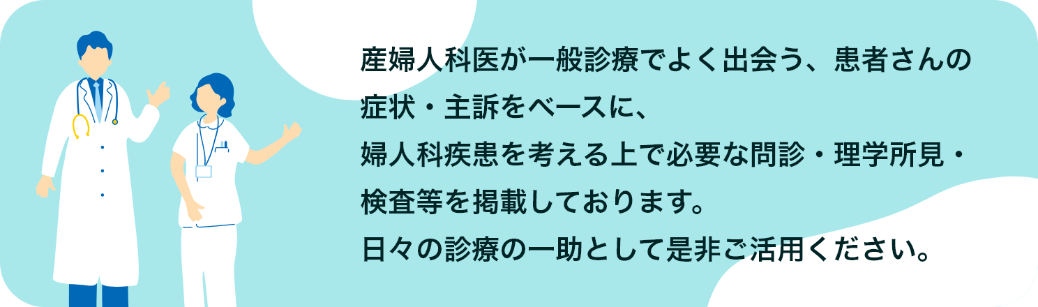 産婦人科医が一般診療でよく出会う、患者さんの症状・主訴をベースに、婦人科疾患を考える上で必要な問診・理学所見・検査等を掲載しております。日々の診療の一助として是非ご活用ください。