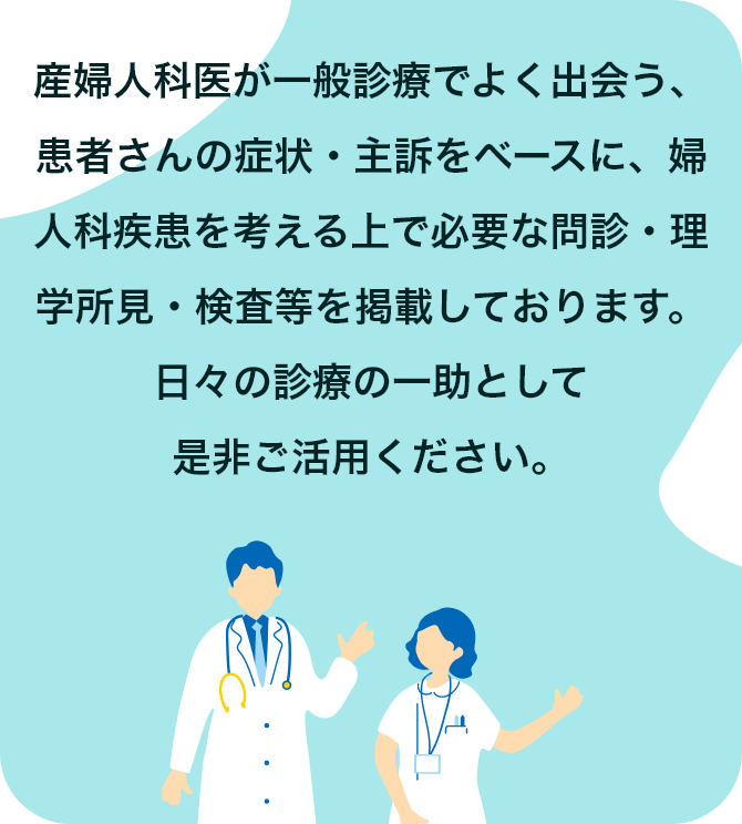 産婦人科医が一般診療でよく出会う、患者さんの症状・主訴をベースに、婦人科疾患を考える上で必要な問診・理学所見・検査等を掲載しております。日々の診療の一助として是非ご活用ください。